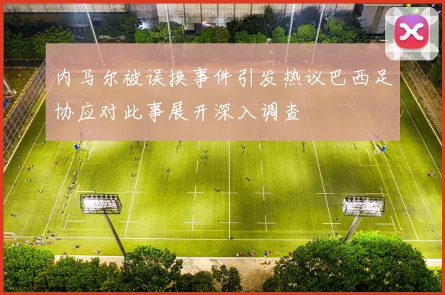 内马尔被误换事件引发热议巴西足协应对此事展开深入调查