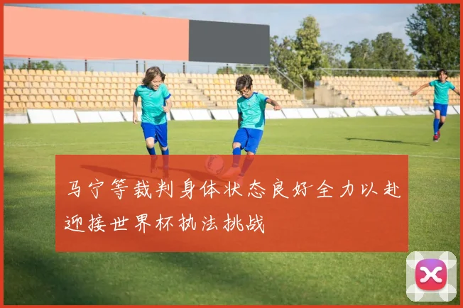 马宁等裁判身体状态良好全力以赴迎接世界杯执法挑战