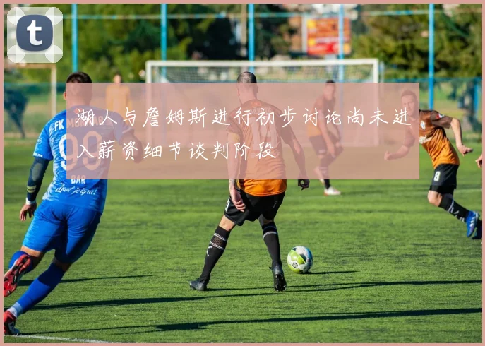 湖人与詹姆斯进行初步讨论尚未进入薪资细节谈判阶段