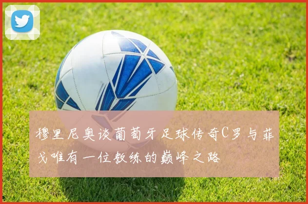 穆里尼奥谈葡萄牙足球传奇C罗与菲戈唯有一位教练的巅峰之路
