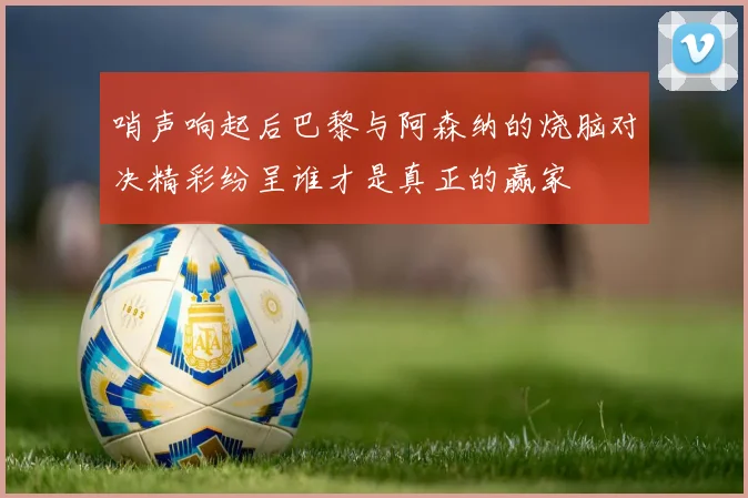 哨声响起后巴黎与阿森纳的烧脑对决精彩纷呈谁才是真正的赢家