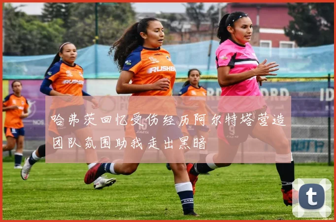 哈弗茨回忆受伤经历阿尔特塔营造团队氛围助我走出黑暗