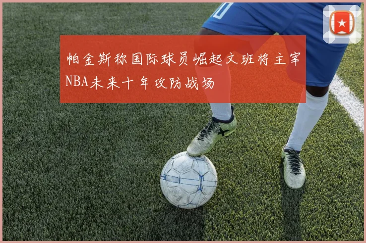 帕金斯称国际球员崛起文班将主宰NBA未来十年攻防战场