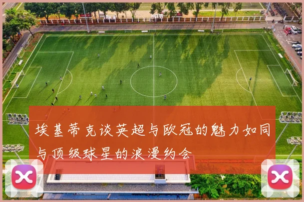 埃基蒂克谈英超与欧冠的魅力如同与顶级球星的浪漫约会