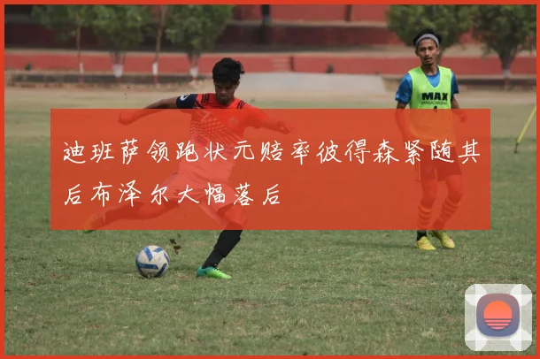 迪班萨领跑状元赔率彼得森紧随其后布泽尔大幅落后