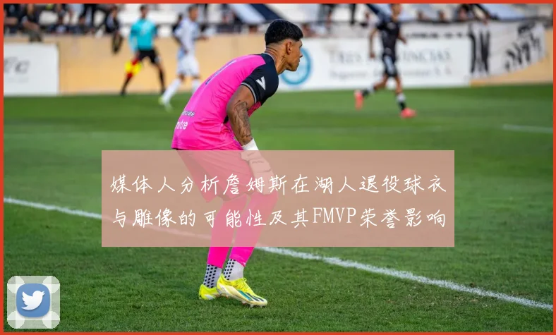 媒体人分析詹姆斯在湖人退役球衣与雕像的可能性及其FMVP荣誉影响