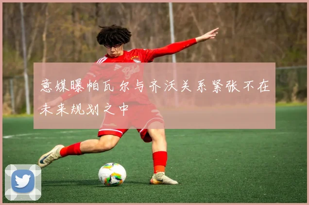 意媒曝帕瓦尔与齐沃关系紧张不在未来规划之中