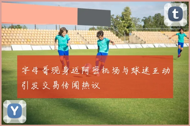 字母哥现身迈阿密机场与球迷互动引发交易传闻热议