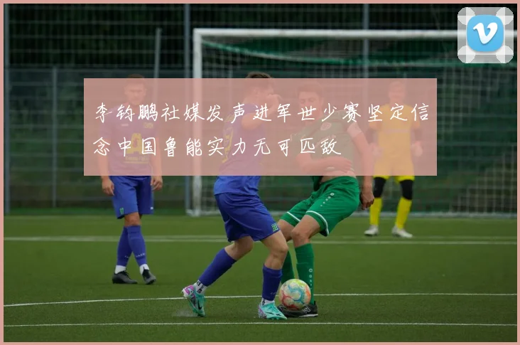 李钧鹏社媒发声进军世少赛坚定信念中国鲁能实力无可匹敌