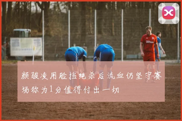 颜骏凌用脸挡绝杀后流血仍坚守赛场称为1分值得付出一切