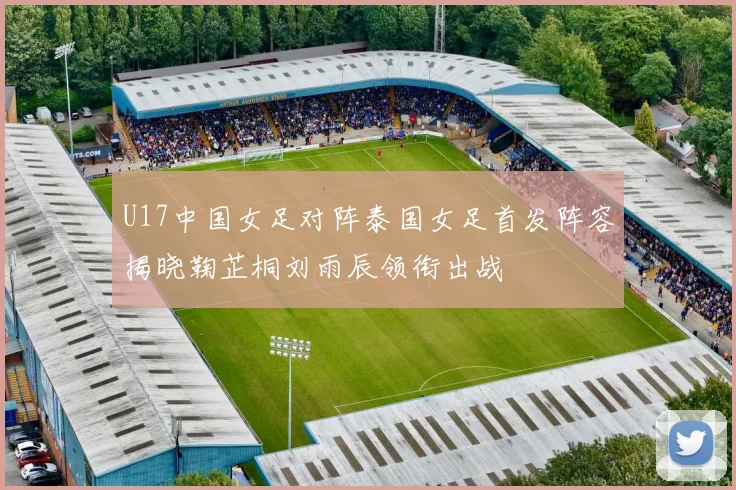 U17中国女足对阵泰国女足首发阵容揭晓鞠芷桐刘雨辰领衔出战
