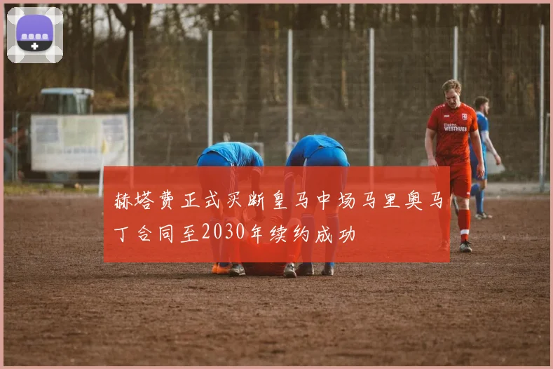 赫塔费正式买断皇马中场马里奥马丁合同至2030年续约成功