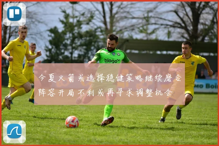 今夏火箭或选择稳健策略继续磨合阵容开局不利或再寻求调整机会