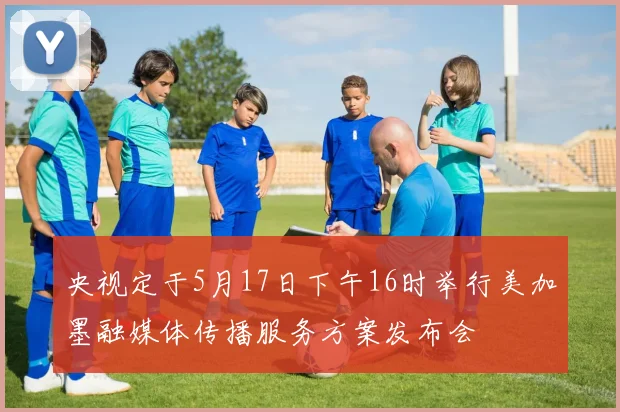 央视定于5月17日下午16时举行美加墨融媒体传播服务方案发布会