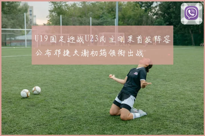 U19国足迎战U23民主刚果首发阵容公布邓捷夫谢初筠领衔出战