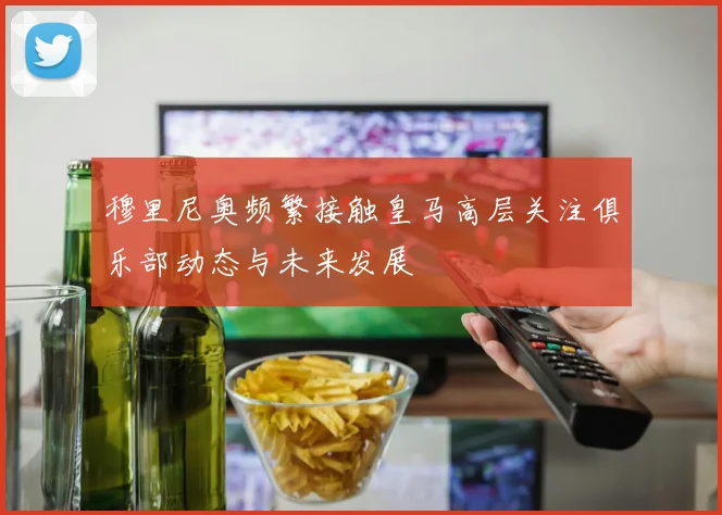 穆里尼奥频繁接触皇马高层关注俱乐部动态与未来发展