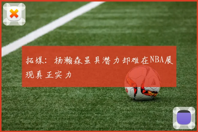 拓媒：杨瀚森虽具潜力却难在NBA展现真正实力