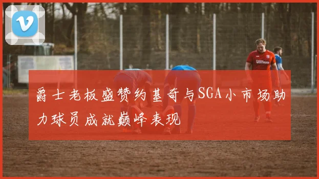 爵士老板盛赞约基奇与SGA小市场助力球员成就巅峰表现