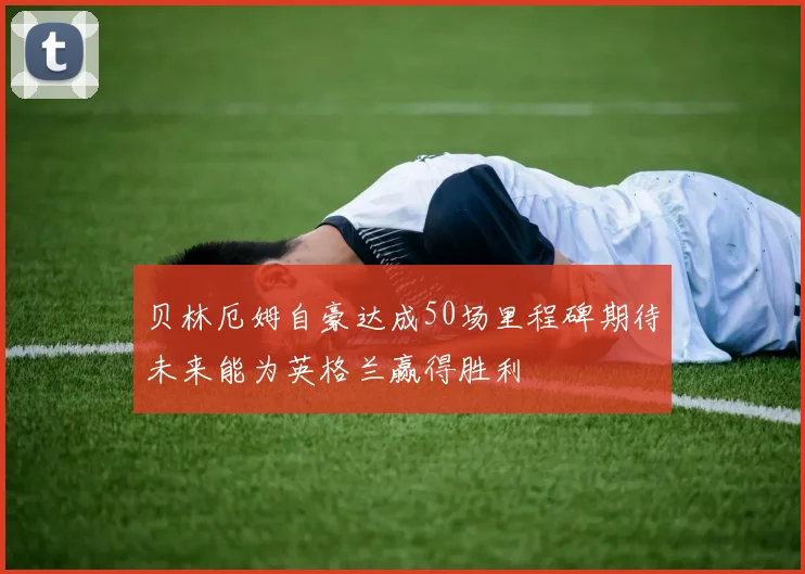 贝林厄姆自豪达成50场里程碑期待未来能为英格兰赢得胜利