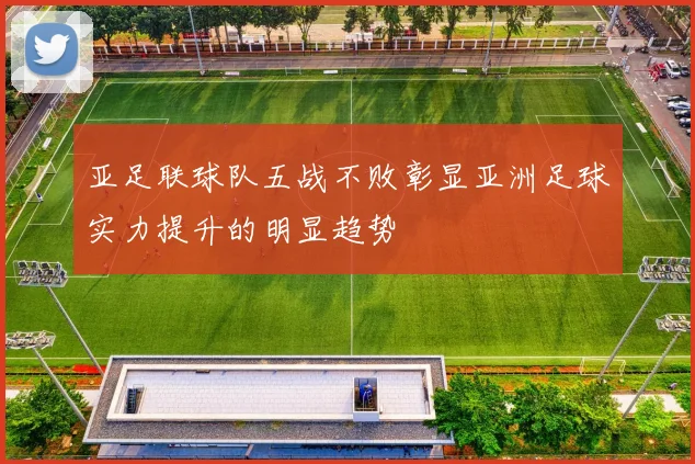 亚足联球队五战不败彰显亚洲足球实力提升的明显趋势
