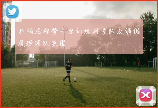 孔帕尼称赞卡尔训练刻苦队友调侃展现团队氛围