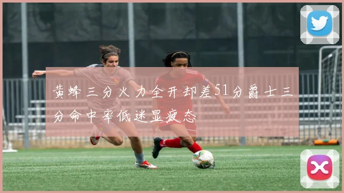 黄蜂三分火力全开却差51分爵士三分命中率低迷显疲态