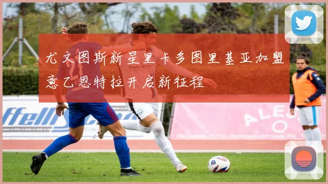 尤文图斯新星里卡多图里基亚加盟意乙恩特拉开启新征程