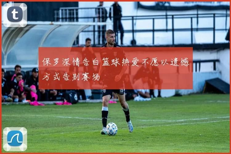 保罗深情告白篮球热爱不愿以遗憾方式告别赛场