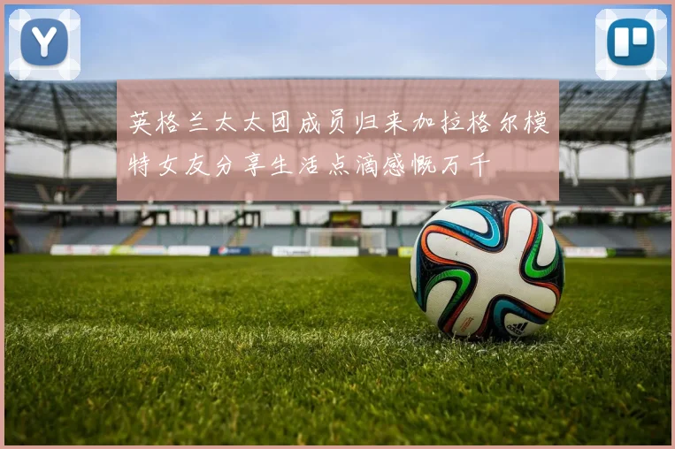 英格兰太太团成员归来加拉格尔模特女友分享生活点滴感慨万千